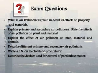 Exam Questions
• What is Air Pollution? Explain in detail its effects on property
and materials.
• Explain primary and secondary air pollutions. State the effects
of air pollution on plant and material.
• Explain the effect of air pollution on men, material and
animals.
• Describe different primary and secondary air pollutants.
• Write a S.N. on Electrostatic precipitator.
• Describe the devices used for control of particulate matter.
 