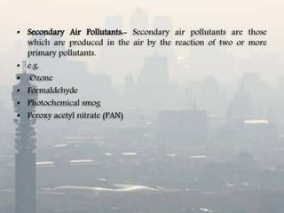• Secondary Air Pollutants:- Secondary air pollutants are those
which are produced in the air by the reaction of two or more
primary pollutants.
• e.g.
• Ozone
• Formaldehyde
• Photochemical smog
• Peroxy acetyl nitrate (PAN)
 