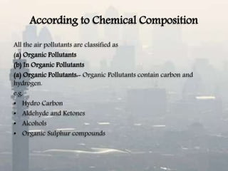 According to Chemical Composition
All the air pollutants are classified as
(a) Organic Pollutants
(b) In Organic Pollutants
(a) Organic Pollutants:- Organic Pollutants contain carbon and
hydrogen.
e.g.
• Hydro Carbon
• Aldehyde and Ketones
• Alcohols
• Organic Sulphur compounds
 