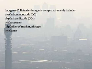 Inorganic Pollutants:- Inorganic compounds mainly includes
(a) Carbon monoxide (CO)
(b) Carbon dioxide (CO2)
(c)Carbonates
(d) Oxides of sulphur, nitrogen
(e) Ozone
 