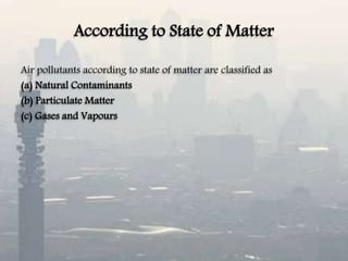 According to State of Matter
Air pollutants according to state of matter are classified as
(a) Natural Contaminants
(b) Particulate Matter
(c) Gases and Vapours
 