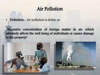 Air Pollution
• Definition:- Air pollution is define as
“Excessive concentration of foreign matter in air, which
adversely affects the well being of individuals or causes damage
to the property”.
 