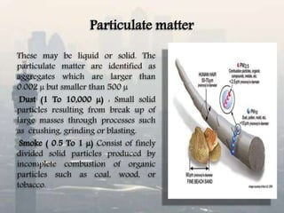 Particulate matter
These may be liquid or solid. The
particulate matter are identified as
aggregates which are larger than
0.002 µ but smaller than 500 µ
Dust (1 To 10,000 µ) : Small solid
particles resulting from break up of
large masses through processes such
as crushing, grinding or blasting.
Smoke ( 0.5 To 1 µ) Consist of finely
divided solid particles produced by
incomplete combustion of organic
particles such as coal, wood, or
tobacco.
 