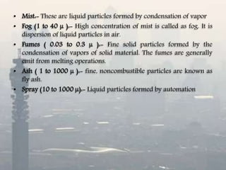 • Mist:- These are liquid particles formed by condensation of vapor
• Fog (1 to 40 µ ):- High concentration of mist is called as fog. It is
dispersion of liquid particles in air.
• Fumes ( 0.03 to 0.3 µ ):- Fine solid particles formed by the
condensation of vapors of solid material. The fumes are generally
emit from melting operations.
• Ash ( 1 to 1000 µ ):- fine, noncombustible particles are known as
fly ash.
• Spray (10 to 1000 µ):- Liquid particles formed by automation
 