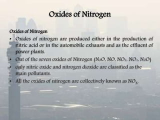 Oxides of Nitrogen
Oxides of Nitrogen
• Oxides of nitrogen are produced either in the production of
nitric acid or in the automobile exhausts and as the effluent of
power plants.
• Out of the seven oxides of Nitrogen (N2O, NO, NO2, NO3, N2O)
• only nitric oxide and nitrogen dioxide are classified as the
main pollutants.
• All the oxides of nitrogen are collectively known as NOX.
 