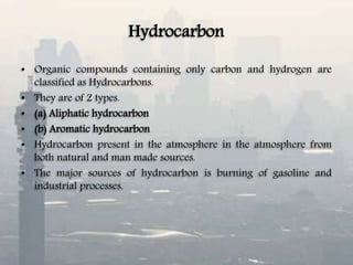 Hydrocarbon
• Organic compounds containing only carbon and hydrogen are
classified as Hydrocarbons.
• They are of 2 types.
• (a) Aliphatic hydrocarbon
• (b) Aromatic hydrocarbon
• Hydrocarbon present in the atmosphere in the atmosphere from
both natural and man made sources.
• The major sources of hydrocarbon is burning of gasoline and
industrial processes.
 
