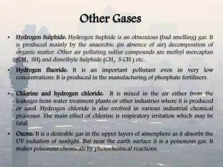 Other Gases
• Hydrogen Sulphide: Hydrogen Suphide is an obnoxious (bad smelling) gas. It
is produced mainly by the anaerobic (in absence of air) decomposition of
organic matter. Other air polluting sulfur compounds are methyl mercaptan
(CH3 SH) and dimethyle Sulphide (CH3 S CH ) etc..
• Hydrogen fluoride: It is an important pollutant even in very low
concentrations. It is produced in the manufacturing of phosphate fertilizers.
• Chlorine and hydrogen chloride: It is mixed in the air either from the
leakages from water treatment plants or other industries where it is produced
or used. Hydrogen chloride is also evolved in various industrial chemical
processes. The main effect of chlorine is respiratory irritation which may be
fatal.
• Ozone: It is a desirable gas in the upper layers of atmosphere as it absorbs the
UV radiation of sunlight. But near the earth surface it is a poisonous gas. It
makes poisonous chemicals by photochemical reactions.
 