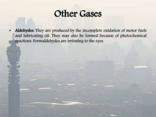 Other Gases
• Aldehydes: They are produced by the incomplete oxidation of motor fuels
and lubricating oil. They may also be formed because of photochemical
reactions. Formaldehydes are irritating to the eyes.
 
