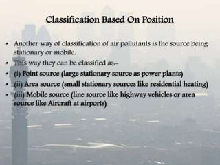 Classification Based On Position
• Another way of classification of air pollutants is the source being
stationary or mobile.
• This way they can be classified as:-
• (i) Point source (large stationary source as power plants)
• (ii) Area source (small stationary sources like residential heating)
• (iii) Mobile source (line source like highway vehicles or area
source like Aircraft at airports)
 