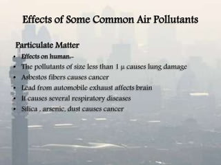 Effects of Some Common Air Pollutants
Particulate Matter
• Effects on human:-
• The pollutants of size less than 1 µ causes lung damage
• Asbestos fibers causes cancer
• Lead from automobile exhaust affects brain
• It causes several respiratory diseases
• Silica , arsenic, dust causes cancer
 