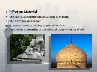 • Effect on Material
• The particulate matter causes damage to building
• The corrosion is enhanced
• It causes cracks and fading of pointed surface
• Particulates accumulate on the soil and reduces fertility of soil.
 