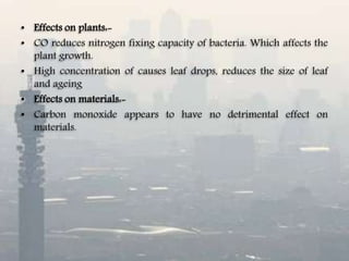 • Effects on plants:-
• CO reduces nitrogen fixing capacity of bacteria. Which affects the
plant growth.
• High concentration of causes leaf drops, reduces the size of leaf
and ageing
• Effects on materials:-
• Carbon monoxide appears to have no detrimental effect on
materials.
 