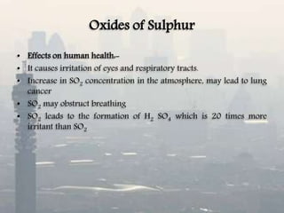 Oxides of Sulphur
• Effects on human health:-
• It causes irritation of eyes and respiratory tracts.
• Increase in SO2 concentration in the atmosphere, may lead to lung
cancer
• SO2 may obstruct breathing
• SO2 leads to the formation of H2 SO4 which is 20 times more
irritant than SO2
 