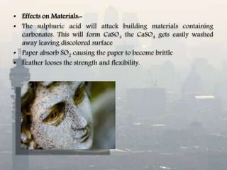 • Effects on Materials:-
• The sulphuric acid will attack building materials containing
carbonates. This will form CaSO4 the CaSO4 gets easily washed
away leaving discolored surface
• Paper absorb SO2 causing the paper to become brittle
• Leather looses the strength and flexibility.
 