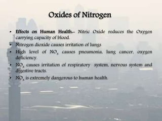 Oxides of Nitrogen
• Effects on Human Health:- Nitric Oxide reduces the Oxygen
carrying capacity of blood.
• Nitrogen dioxide causes irritation of lungs
• High level of NOx causes pneumonia, lung cancer, oxygen
deficiency.
• NOx causes irritation of respiratory system, nervous system and
digestive tracts.
• NOx is extremely dangerous to human health.
 