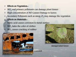 • Effects on Vegetation:-
• NO2 and primary pollutants can damage plant tissues
• High concentration of NO Causes Damage to leaves.
• Secondary Pollutants such as smog, O3 may damage the vegetation
• Effects on Materials:-
• Nitric acid causes corrosion to metal surface
• NO2 fades the color of clothes
• NO2 causes cracking of rubber
damaged plant tissues
Corrosion
 