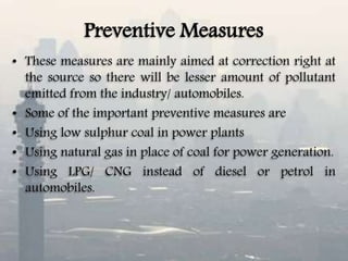 Preventive Measures
• These measures are mainly aimed at correction right at
the source so there will be lesser amount of pollutant
emitted from the industry/ automobiles.
• Some of the important preventive measures are
• Using low sulphur coal in power plants
• Using natural gas in place of coal for power generation.
• Using LPG/ CNG instead of diesel or petrol in
automobiles.
 