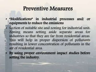 Preventive Measures
• “Modifications” in industrial processes and/ or
equipments to reduce the emissions
• Section of suitable site and zoning for industrial unit:
Zoning means setting aside separate areas for
industries so that they are far from residential areas.
This will help in proper dispersion of pollutants
resulting in lower concentration of pollutants in the
air of residential area.
• By using proper environment impact studies before
setting the industry.
 