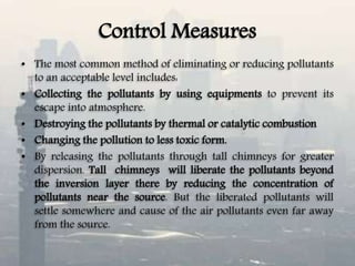 Control Measures
• The most common method of eliminating or reducing pollutants
to an acceptable level includes:
• Collecting the pollutants by using equipments to prevent its
escape into atmosphere.
• Destroying the pollutants by thermal or catalytic combustion
• Changing the pollution to less toxic form.
• By releasing the pollutants through tall chimneys for greater
dispersion. Tall chimneys will liberate the pollutants beyond
the inversion layer there by reducing the concentration of
pollutants near the source. But the liberated pollutants will
settle somewhere and cause of the air pollutants even far away
from the source.
 