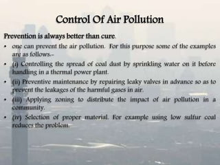 Control Of Air Pollution
Prevention is always better than cure.
• one can prevent the air pollution. For this purpose some of the examples
are as follows:-
• (i) Controlling the spread of coal dust by sprinkling water on it before
handling in a thermal power plant.
• (ii) Preventive maintenance by repairing leaky valves in advance so as to
prevent the leakages of the harmful gases in air.
• (iii) Applying zoning to distribute the impact of air pollution in a
community.
• (iv) Selection of proper material. For example using low sulfur coal
reduces the problem.
 