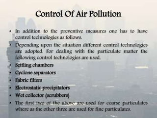 Control Of Air Pollution
• In addition to the preventive measures one has to have
control technologies as follows.
• Depending upon the situation different control technologies
are adopted. For dealing with the particulate matter the
following control technologies are used,
• Settling chambers
• Cyclone separators
• Fabric filters
• Electrostatic precipitators
• Wet collector (scrubbers)
• The first two of the above are used for coarse particulates
where as the other three are used for fine particulates.
 