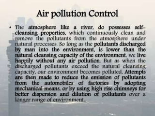 Air pollution Control
• The atmosphere like a river, do possesses self-
cleansing properties, which continuously clean and
remove the pollutants from the atmosphere under
natural processes. So long as the pollutants discharged
by man into the environment, is lower than the
natural cleansing capacity of the environment, we live
happily without any air pollution. But as when the
discharged pollutants exceed the natural cleansing
capacity, our environment becomes polluted, Attempts
are then made to reduce the emission of pollutants
from the automobiles of factories by adopting
mechanical means, or by using high rise chimneys for
better dispersion and dilution of pollutants over a
longer range of environment..
 