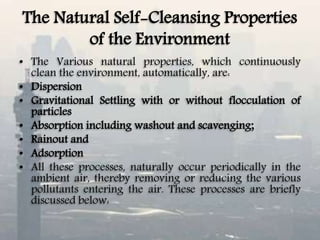 The Natural Self-Cleansing Properties
of the Environment
• The Various natural properties, which continuously
clean the environment, automatically, are:
• Dispersion
• Gravitational Settling with or without flocculation of
particles
• Absorption including washout and scavenging;
• Rainout and
• Adsorption
• All these processes, naturally occur periodically in the
ambient air, thereby removing or reducing the various
pollutants entering the air. These processes are briefly
discussed below:
 