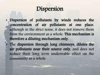 Dispersion
• Dispersion of pollutants by winds reduces the
concentration of air pollutants at one place,
although in the strict sense, it does not remove them
from the environment as a whole. This mechanism is
therefore a diluting mechanism only.
• The dispersion through long chimneys, dilutes the
air pollutants near their source only, and does not
reduce their long term undesirable effect on the
community as a whole.
 