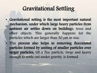Gravitational Settling
• Gravitational setting is the most important natural
mechanism, under which large heavy particles from
ambient air settles down on buildings, trees and
other objects. This generally happens for the
particles which are larger than 50 µm in size.
• This process also helps in removing flocculated
particles formed by uniting of smaller particles over
larger particles, till a floc particle, large and heavy
enough to settle out under gravity, is formed.
 