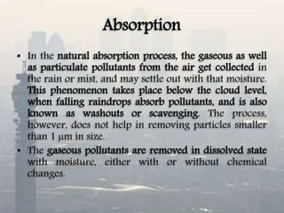 Absorption
• In the natural absorption process, the gaseous as well
as particulate pollutants from the air get collected in
the rain or mist, and may settle out with that moisture.
This phenomenon takes place below the cloud level,
when falling raindrops absorb pollutants, and is also
known as washouts or scavenging. The process,
however, does not help in removing particles smaller
than 1 µm in size.
• The gaseous pollutants are removed in dissolved state
with moisture, either with or without chemical
changes.
 