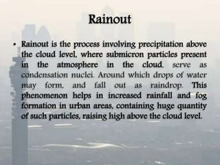 Rainout
• Rainout is the process involving precipitation above
the cloud level, where submicron particles present
in the atmosphere in the cloud, serve as
condensation nuclei. Around which drops of water
may form, and fall out as raindrop. This
phenomenon helps in increased rainfall and fog
formation in urban areas, containing huge quantity
of such particles, raising high above the cloud level.
 