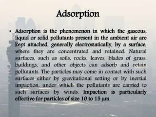 Adsorption
• Adsorption is the phenomenon in which the gaseous,
liquid or solid pollutants present in the ambient air are
kept attached, generally electrostatically, by a surface,
where they are concentrated and retained. Natural
surfaces, such as soils, rocks, leaves, blades of grass,
buildings, and other objects can adsorb and retain
pollutants. The particles may come in contact with such
surfaces either by gravitational setting or by inertial
impaction, under which the pollutants are carried to
such surfaces by winds. Impaction is particularly
effective for particles of size 10 to 15 µm.
 