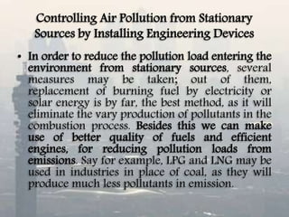 Controlling Air Pollution from Stationary
Sources by Installing Engineering Devices
• In order to reduce the pollution load entering the
environment from stationary sources, several
measures may be taken; out of them,
replacement of burning fuel by electricity or
solar energy is by far, the best method, as it will
eliminate the vary production of pollutants in the
combustion process. Besides this we can make
use of better quality of fuels and efficient
engines, for reducing pollution loads from
emissions. Say for example, LPG and LNG may be
used in industries in place of coal, as they will
produce much less pollutants in emission.
 