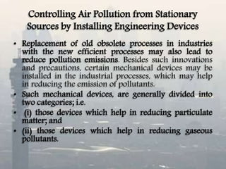 Controlling Air Pollution from Stationary
Sources by Installing Engineering Devices
• Replacement of old obsolete processes in industries
with the new efficient processes may also lead to
reduce pollution emissions. Besides such innovations
and precautions, certain mechanical devices may be
installed in the industrial processes, which may help
in reducing the emission of pollutants.
• Such mechanical devices, are generally divided into
two categories; i.e.
• (i) those devices which help in reducing particulate
matter; and
• (ii) those devices which help in reducing gaseous
pollutants.
 