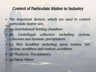 Control of Particulate Matter in Industry
• The important devices, which are used to control
particulate matter are;
• (a) Gravitational Settling chambers
• (b) Centrifugal collectors including cyclone
collectors and dynamic precipitators.
• (c) Wet Scrubber including spray towers, wet
cyclone scrubbers and venturi-scrubbers.
• (d) Electronic Precipitators;
• (e) Fabric Filters.
 