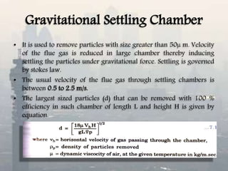 Gravitational Settling Chamber
• It is used to remove particles with size greater than 50µ m. Velocity
of the flue gas is reduced in large chamber thereby inducing
settling the particles under gravitational force. Settling is governed
by stokes law.
• The usual velocity of the flue gas through settling chambers is
between 0.5 to 2.5 m/s.
• The largest sized particles (d) that can be removed with 100 %
efficiency in such chamber of length L and height H is given by
equation.
 
