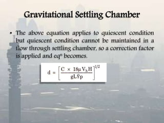 Gravitational Settling Chamber
• The above equation applies to quiescent condition
but quiescent condition cannot be maintained in a
flow through settling chamber, so a correction factor
is applied and eqn becomes.
 