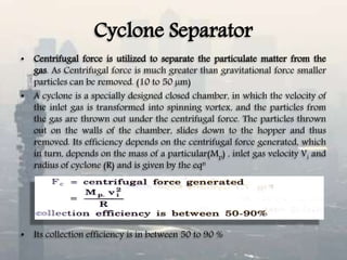 Cyclone Separator
• Centrifugal force is utilized to separate the particulate matter from the
gas. As Centrifugal force is much greater than gravitational force smaller
particles can be removed. (10 to 50 µm)
• A cyclone is a specially designed closed chamber, in which the velocity of
the inlet gas is transformed into spinning vortex, and the particles from
the gas are thrown out under the centrifugal force. The particles thrown
out on the walls of the chamber, slides down to the hopper and thus
removed. Its efficiency depends on the centrifugal force generated, which
in turn, depends on the mass of a particular(Mp) , inlet gas velocity Vi and
radius of cyclone (R) and is given by the eqn
• Its collection efficiency is in between 50 to 90 %
 