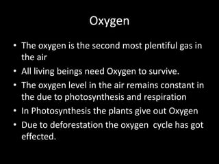 Oxygen
• The oxygen is the second most plentiful gas in
the air
• All living beings need Oxygen to survive.
• The oxygen level in the air remains constant in
the due to photosynthesis and respiration
• In Photosynthesis the plants give out Oxygen
• Due to deforestation the oxygen cycle has got
effected.
 