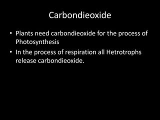 Carbondieoxide
• Plants need carbondieoxide for the process of
Photosynthesis
• In the process of respiration all Hetrotrophs
release carbondieoxide.
 