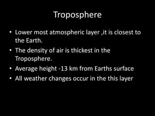 Troposphere
• Lower most atmospheric layer ,it is closest to
the Earth.
• The density of air is thickest in the
Troposphere.
• Average height -13 km from Earths surface
• All weather changes occur in the this layer
 