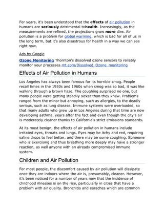 For years, it's been understood that the effects of air pollution in 
humans are seriously detrimental tohealth. Increasingly, as the 
measurements are refined, the projections grow more dire. Air 
pollution is a problem for global warming, which is bad for all of us in 
the long term, but it's also disastrous for health in a way we can see 
right now. 
Ads by Google 
Ozone Monitoring Thornton's dissolved ozone sensors to reliably 
monitor your processes.mt.com/Dissolved_Ozone_monitoring 
Effects of Air Pollution in Humans 
Los Angeles has always been famous for its horrible smog. People 
recall times in the 1950s and 1960s when smog was so bad, it was like 
walking through a brown haze. The coughing surprised no one, but 
many people were getting steadily sicker than they knew. Problems 
ranged from the minor but annoying, such as allergies, to the deadly 
serious, such as lung disease. Immune systems were overloaded, so 
that many adults who grew up in Los Angeles during that time are now 
developing asthma, years after the fact and even though the city's air 
is moderately cleaner thanks to California's strict emissions standards. 
At its most benign, the effects of air pollution in humans include 
irritated eyes, throats and lungs. Eyes may be itchy and red, requiring 
saline drops to feel better, and there may be some coughing. Someone 
who is exercising and thus breathing more deeply may have a stronger 
reaction, as well anyone with an already compromised immune 
system. 
Children and Air Pollution 
For most people, the discomfort caused by air pollution will dissipate 
once they are indoors where the air is, presumably, cleaner. However, 
it's been noticed for a number of years now that the incidence of 
childhood illnesses is on the rise, particularly in cities that have a 
problem with air quality. Bronchitis and earaches which are common 
 