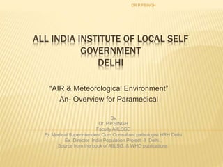 ALL INDIA INSTITUTE OF LOCAL SELF
GOVERNMENT
DELHI
“AIR & Meteorological Environment”
An- Overview for Paramedical
DR.P.P.SINGH
By
Dr. P.P.SINGH
Faculty AIILSGD
Ex Medical Superintendent Cum Consultant pathologist HRH Delhi
Ex. Director India Population Project 8 Delhi..
Source from the book of AIILSG. & WHO publications.
 