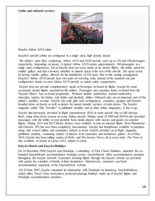 100
Cabin and onboard services
EasyJet Airbus A319 cabin
EasyJet's aircraft cabins are configured in a single class, high density layout.
The airline's main fleet, comprising Airbus A319 and A320 aircraft, carry up to 156 and 180 passengers
respectively, depending on layout. A typical Airbus A319 carries approximately 140 passengers in a
single class configuration, but as EasyJet does not serve meals on its shorter flights, the airline opted for
smaller galleys and had a lavatory installed in unused space at the rear of the aircraft. The space saved
by having smaller galleys allowed for the installation of 156 seats. Due to this seating arrangement,
EasyJet's Airbus A319 aircraft have two pairs of overwing exits, instead of the standard one pair
configuration found on most Airbus A319 aircraft, to satisfy safety requirements.
EasyJet does not provide complimentary meals or beverages on board its flights (except for some
occasional charter flights operated by the airline). Passengers may purchase items on board from the
"EasyJet Bistro" buy on board programme. Products include sandwiches, toasted sandwiches,
chocolate, snacks, hot drinks, soft drinks and alcoholic drinks. Onboard sales are an important part of the
airline's ancillary revenue. EasyJet also sells gifts such as fragrances, cosmetics, gadgets and EasyJet-
branded items on board, as well as tickets for airport transfer services or train tickets. The EasyJet
magazine called "The Traveller" is published monthly and as other airline magazines, is free to go.
EasyJet had previously provided in-flight entertainment (IFE) in some aircraft (the ex GB Airways
fleet), using drop-down screens on some Airbus aircraft. During some of 2009 and 2010 it also provided
passengers with the ability to rent portable Sony media players with movies and games on selected
flights. During 2011 and 2012 Mezzo devices were available to rent on selected flights from Manchester
and Gatwick. IFE has now been completely discontinued. EasyJet has headphones available to purchase,
along with a travel pillow and eyeshades, subject to stock. EasyJet provides an in-flight magazine,
published monthly, containing articles of interest to its customers and destination guides. As of May
2010, EasyJet has been selling copies of Hello, and The Sunday Times, all at cover price. The Times is
also available on board, at a price of £1, subject to stock.
EasyJet Hotels and EasyJet Holidays
On 14 December 2004, EasyJet and Hotelopia, a subsidiary of First Choice Holidays, launched the co-
branded EasyJetHotels accommodation booking service. EasyJetHotels offers accommodation products
throughout the EasyJet network. Customers booking flights through the EasyJet website are provided
with quotes for a number of hotels at their destination. Alternatively, customers can book
accommodation separately at the EasyJetHotels website.
On 28 June 2007, EasyJet expanded its relationship with Hotelopia by launching EasyJetHolidays,
which offers Travel Trust Association protected package holidays made up of EasyJet flights and
Hotelopia accommodation products.
 