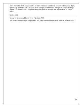 101
On 6 November 2010, EasyJet started a venture with Low Cost Travel Group to offer EasyJet flights,
dynamically packaged with Low Cost Travel Group's accommodation through the EasyJet Holidays
website. As of March 2011, EasyJet Holidays has provided holidays and city breaks to all EasyJet
routes.
Sponsorship
EasyJet have sponsored Luton Town F.C. since 2009.
The airline and Manchester Airport have also jointly sponsored Manchester Pride in 2013 and 2014
 