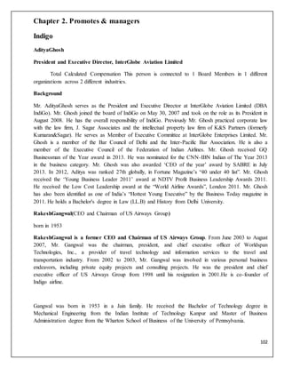 102
Chapter 2. Promotes & managers
Indigo
AdityaGhosh
President and Executive Director, InterGlobe Aviation Limited
Total Calculated Compensation This person is connected to 1 Board Members in 1 different
organizations across 2 different industries.
Background
Mr. AdityaGhosh serves as the President and Executive Director at InterGlobe Aviation Limited (DBA
IndiGo). Mr. Ghosh joined the board of IndiGo on May 30, 2007 and took on the role as its President in
August 2008. He has the overall responsibility of IndiGo. Previously Mr. Ghosh practiced corporate law
with the law firm, J. Sagar Associates and the intellectual property law firm of K&S Partners (formerly
Kumaran&Sagar). He serves as Member of Executive Committee at InterGlobe Enterprises Limited. Mr.
Ghosh is a member of the Bar Council of Delhi and the Inter-Pacific Bar Association. He is also a
member of the Executive Council of the Federation of Indian Airlines. Mr. Ghosh received GQ
Businessman of the Year award in 2013. He was nominated for the CNN-IBN Indian of The Year 2013
in the business category. Mr. Ghosh was also awarded ‘CEO of the year’ award by SABRE in July
2013. In 2012, Aditya was ranked 27th globally, in Fortune Magazine’s “40 under 40 list”. Mr. Ghosh
received the ‘Young Business Leader 2011’ award at NDTV Profit Business Leadership Awards 2011.
He received the Low Cost Leadership award at the “World Airline Awards”, London 2011. Mr. Ghosh
has also been identified as one of India’s “Hottest Young Executive” by the Business Today magazine in
2011. He holds a Bachelor's degree in Law (LL.B) and History from Delhi University.
RakeshGangwal(CEO and Chairman of US Airways Group)
born in 1953
RakeshGangwal is a former CEO and Chairman of US Airways Group. From June 2003 to August
2007, Mr. Gangwal was the chairman, president, and chief executive officer of Worldspan
Technologies, Inc., a provider of travel technology and information services to the travel and
transportation industry. From 2002 to 2003, Mr. Gangwal was involved in various personal business
endeavors, including private equity projects and consulting projects. He was the president and chief
executive officer of US Airways Group from 1998 until his resignation in 2001.He is co-founder of
Indigo airline.
Gangwal was born in 1953 in a Jain family. He received the Bachelor of Technology degree in
Mechanical Engineering from the Indian Institute of Technology Kanpur and Master of Business
Administration degree from the Wharton School of Business of the University of Pennsylvania.
 