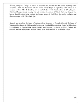 103
Prior to joining US Airways, he served as executive vice president for Air France, beginning in the
November, 1994. His Association with the airline industry began in September, 1980, when as an
associate of Booz Allen & Hamilton, Inc, he worked closely with United Airlines. In 1984, he joined
United as Manager-strategic-planning. He held a series of positions at United. Previously, Gangwal had
been a financial analyst in the product development group of Ford Motor Co. and a production and
planning engineer with Philips India Ltd.
Gangwal has served on the Board of Advisers of the University of Colorado (Denver), the Board of
Trustees of Providence-St. Mel School (Chicago), the Board of Directors of the Airline Tariff Publishing
Co. and Board of Trustees of the Alexian Brothers Medical Center (Elk Grove, III, USA). Gangwal was
conferred with the Distinguished Alumnus Award of the Indian Institute of Technology Kanpur
 