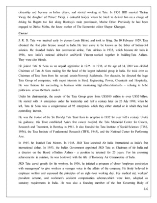 110
citizenship and became an Indian citizen, and started working at Tata. In 1930 JRD married Thelma
Vicaji, the daughter of 'Prince' Vicaji, a colourful lawyer whom he hired to defend him on a charge of
driving his Bugatti too fast along Bombay's main promenade, Marine Drive. Previously he had been
engaged to Dinbai Mehta, the future mother of The Economist editor Shapur Kharegat.
Career
J. R. D. Tata was inspired early by pioneer Louis Blériot, and took to flying. On 10 February 1929, Tata
obtained the first pilot license issued in India. He later came to be known as the father of Indian civil
aviation. He founded India's first commercial airline, Tata Airlines in 1932, which became Air India in
1946, now India's national airline.He andNevill Vintcent worked together in building Tata Airlines.
They were also friends.
He joined Tata & Sons as an unpaid apprentice in 1925. In 1938, at the age of 34, JRD was elected
Chairman of Tata & Sons making him the head of the largest industrial group in India. He took over as
Chairman of Tata Sons from his second cousin Nowroji Saklatwala. For decades, he directed the huge
Tata Group of companies, with major interests in Steel, Engineering, Power, Chemicals and Hospitality.
He was famous for succeeding in business while maintaining high ethical standards – refusing to bribe
politicians or use theblack market.
Under his chairmanship, the assets of the Tata Group grew from US$100 million to over US$5 billion.
He started with 14 enterprises under his leadership and half a century later on 26 July 1988, when he
left, Tata & Sons was a conglomerate of 95 enterprises which they either started or in which they had
controlling interest.
He was the trustee of the Sir Dorabji Tata Trust from its inception in 1932 for over half a century. Under
his guidance, this Trust established Asia's first cancer hospital, the Tata Memorial Center for Cancer,
Research and Treatment, in Bombay in 1941. It also founded the Tata Institute of Social Sciences (TISS,
1936), the Tata Institute of Fundamental Research (TIFR, 1945), and the National Center for Performing
Arts.
In 1945, he founded Tata Motors. In 1948, JRD Tata launched Air India International as India's first
international airline. In 1953, the Indian Government appointed JRD Tata as Chairman of Air India and
a director on the Board of Indian Airlines – a position he retained for 25 years. For his crowning
achievements in aviation, he was bestowed with the title of Honorary Air Commodore of India.
JRD Tata cared greatly for his workers. In 1956, he initiated a program of closer 'employee association
with management' to give workers a stronger voice in the affairs of the company. He firmly believed in
employee welfare and espoused the principles of an eight-hour working day, free medical aid, workers'
provident scheme, and workmen's accident compensation schemes,which were later, adopted as
statutory requirements in India. He was also a founding member of the first Governing Body of
 