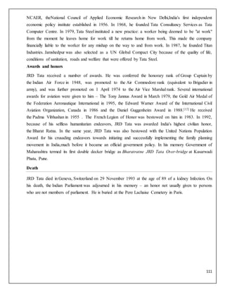 111
NCAER, theNational Council of Applied Economic Research in New Delhi,India's first independent
economic policy institute established in 1956. In 1968, he founded Tata Consultancy Services as Tata
Computer Centre. In 1979, Tata Steel instituted a new practice: a worker being deemed to be "at work"
from the moment he leaves home for work till he returns home from work. This made the company
financially liable to the worker for any mishap on the way to and from work. In 1987, he founded Titan
Industries. Jamshedpur was also selected as a UN Global Compact City because of the quality of life,
conditions of sanitation, roads and welfare that were offered by Tata Steel.
Awards and honors
JRD Tata received a number of awards. He was conferred the honorary rank of Group Captain by
the Indian Air Force in 1948, was promoted to the Air Commodore rank (equivalent to Brigadier in
army), and was further promoted on 1 April 1974 to the Air Vice Marshal rank. Several international
awards for aviation were given to him – The Tony Jannus Award in March 1979, the Gold Air Medal of
the Federation Aeronautique International in 1995, the Edward Warner Award of the International Civil
Aviation Organization, Canada in 1986 and the Daniel Guggenheim Award in 1988.[12] He received
the Padma Vibhushan in 1955 . The French Legion of Honor was bestowed on him in 1983. In 1992,
because of his selfless humanitarian endeavors, JRD Tata was awarded India's highest civilian honor,
the Bharat Ratna. In the same year, JRD Tata was also bestowed with the United Nations Population
Award for his crusading endeavors towards initiating and successfully implementing the family planning
movement in India,much before it became an official government policy. In his memory Government of
Maharashtra termed its first double decker bridge as Bharatratne JRD Tata Over-bridge at Kasarwadi
Phata, Pune.
Death
JRD Tata died in Geneva, Switzerland on 29 November 1993 at the age of 89 of a kidney Infection. On
his death, the Indian Parliament was adjourned in his memory – an honor not usually given to persons
who are not members of parliament. He is buried at the Pere Lachaise Cemetery in Paris.
 