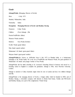 113
Goair
JehangirWadia (Managing Director of GoAir)
Born 6 July 1973
Mumbai, Maharashtra, India
Nationality Indian
Occupation Managing Director of GoAir and Bombay Dyeing
Partner(s) Celina Wadia
Children (Two) Jahangir , Ella
Parents NusliWadia (father)
Maureen Wadia (mother)
Relatives Ness Wadia (brother)
Neville Wadia (grand father)
Dina Jinnah (grand mother)
Muhammad Ali Jinnah (great-grand father)
Maryam Jinnah (great-grand mother)
JehangirWadia(also known as JehWadia) born 6 July 1973 in Mumbai India, is a businessman
belonging to the Wadia family. He is the son of NusliWadia and Maureen Wadia, the great-grandson of
Muhammad Ali Jinnah and younger brother of Ness Wadia.
JehangirWadia did his initial schooling at St. Lawrence's Boarding School in Sanawar and moved to a
boarding school in England to complete his graduation. Jehangir is MSc. from Warwick University,
London.
Jehangir is married to Celina (Australia origin) whom he met at London and have two children Jahangir
and Ella.
JehangirWadia is the managing director of GoAir, a budget airline which he founded in 2004, and of
Bombay Dyeing, a diversified company with interests in Retail, Real Estate, Textiles and PSF.GoAir
and Bombay Dyeing are a part of the conglomerate Wadia Group
 